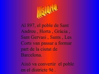 Al 897, el poble de Sant
Andreu , Horta , Gràcia ,
Sant Gervasi , Sants , Les
Corts van passar a formar
part de la ciutat de
Barcelona.
Això va convertir el poble
en el districte 9è .
 