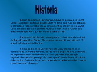 L'antic municipi de Barcelona ocupava el que avui és Ciutat
Vella i l'Eixample, com que aquest últim no tenia cap nucli de població,
la Barcelona vella es troba al que actualment és el districte de Ciutat
Vella, tancada des de la primera muralla romana fins a l'última que
datava del segle XIV i que fou tirada a terra el 1854.
La història del districte comença amb la fundació de la ciutat
de Barcelona al Mont Tàber. Els romans van escollir un petit turó. En
aquell indret es fundà Barcino.
Fins al segle XII la Barcelona vella visqué tancada en el
perímetre de la muralla romana, no fou fins el segle XII que la muralla
va experimentar un creixement que va augmentar més el segle
següent al necessitar protegir els barris que s'havien format al voltant
dels camins d'entrada de la ciutat, a les afores de les muralles i que es
coneixien com “vilanoves”.
 