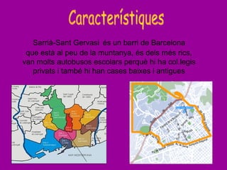 Sarrià-Sant Gervasi és un barri de Barcelona
que està al peu de la muntanya, és dels més rics,
van molts autobusos escolars perquè hi ha col.legis
privats i també hi han cases baixes i antigues
 
