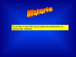 Es va crear a l`any 1897. Era un poble fora de Barcelona .Hi
havien molts habitants.
 