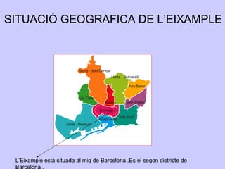 L’Eixample està situada al mig de Barcelona .Es el segon districte de
Barcelona .
SITUACIÓ GEOGRAFICA DE L’EIXAMPLE
 