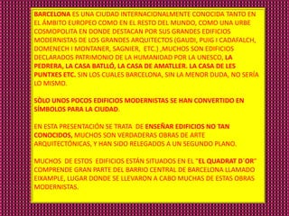 BARCELONA ES UNA CIUDAD INTERNACIONALMENTE CONOCIDA TANTO EN
EL ÁMBITO EUROPEO COMO EN EL RESTO DEL MUNDO, COMO UNA URBE
COSMOPOLITA EN DONDE DESTACAN POR SUS GRANDES EDIFICIOS
MODERNISTAS DE LOS GRANDES ARQUITECTOS (GAUDI, PUIG I CADAFALCH,
DOMENECH I MONTANER, SAGNIER, ETC.) ,MUCHOS SON EDIFICIOS
DECLARADOS PATRIMONIO DE LA HUMANIDAD POR LA UNESCO, LA
PEDRERA, LA CASA BATLLÓ, LA CASA DE AMATLLER. LA CASA DE LES
PUNTXES ETC. SIN LOS CUALES BARCELONA, SIN LA MENOR DUDA, NO SERÍA
LO MISMO.

SÒLO UNOS POCOS EDIFICIOS MODERNISTAS SE HAN CONVERTIDO EN
SÍMBOLOS PARA LA CIUDAD.

EN ESTA PRESENTACIÓN SE TRATA DE ENSEÑAR EDIFICIOS NO TAN
CONOCIDOS, MUCHOS SON VERDADERAS OBRAS DE ARTE
ARQUITECTÓNICAS, Y HAN SIDO RELEGADOS A UN SEGUNDO PLANO.

MUCHOS DE ESTOS EDIFICIOS ESTÁN SITUADOS EN EL "EL QUADRAT D´OR"
COMPRENDE GRAN PARTE DEL BARRIO CENTRAL DE BARCELONA LLAMADO
EIXAMPLE, LUGAR DONDE SE LLEVARON A CABO MUCHAS DE ESTAS OBRAS
MODERNISTAS.
 