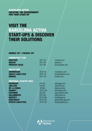 VISIT THE
BARCELONA ACTIVA
START-UPS & DISCOVER
THEIR SOLUTIONS
BARCELONA ACTIVA
CREATING THE ENVIRONMENT
FOR YOUR START-UP
MONDAY 28th
/ TUESDAY 29th
CONNECTIVITY HUB
MOUTERS
QBEAST
PROCESS TALKS
HEALTH HUB
ZOUNDREAM
AMALFI ANALYTICS
BERDAC
INDIVIDUAL STARTUP AREA
DOTHEGAP
JIBU H2O
DE LA CONCA
SHARIFY
COPERNIC
SOLARMENTE
IDENTIFY
GUESTMATE
STRATO ANALYTICS
mouters.com
qbeast.io
processtalks.com
zoundream.com
amalfianalytics.com
berdac.com
dothegap.com
.jibuh20.com
delaconca.bio
sharifyapp.com
app.copernic.tech
solarmente.es
identifyapp.es
guestmate-app.com
stratoanalytics.es
2G11.2A
2G11.4A
2G11.6A
2G10.6A
2G10.4A
2G10.2A
2F6.8A
2F6.4A
2F6.6A
2F12.23A
2F6.2A
2F6.10A
2F12.19A
2F12.17A
2F12.15A
 