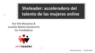 Sheleader: acceleradora del
talento de las mujeres online
Eva Vila Massanas &
Lourdes Muñoz Santamaría
Co- Fundadoras
Barcelona Activa 19 Abril 2018
 