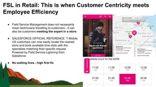 ● Field Service Management does not necessarily
mean technicians travelling to customers - it can
also be customers meeting the expert in a store.
● SALESFORCE OFFICIAL REFERENCE: T-Mobile
US customers can now easily locate the nearest
store and book available time slots with the
specialists matching their specific request.
Powered by Field Service Lightning from
Salesforce
● No waiting lines - high first fix
FSL in Retail: This is when Customer Centricity meets
Employee Efficiency
 