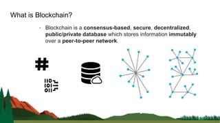 • Blockchain is a consensus-based, secure, decentralized,
public/private database which stores information immutably
over a peer-to-peer network.
What is Blockchain?
 