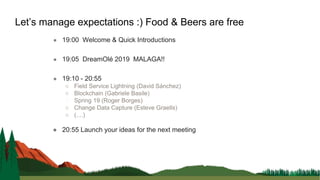 ● 19:00 Welcome & Quick Introductions
● 19:05 DreamOlé 2019 MALAGA!!
● 19:10 - 20:55
○ Field Service Lightning (David Sánchez)
○ Blockchain (Gabriele Basile)
○ Spring 19 (Roger Borges)
○ Change Data Capture (Esteve Graells)
○ (....)
● 20:55 Launch your ideas for the next meeting
Let’s manage expectations :) Food & Beers are free
 