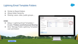 Lightning Email Template Folders
● Similar to Report folders
● Allows folder hierarchy
● Sharing: users, roles, public groups…
HOW:
● Setup > Lightning Email Templates >
Enable “Folders and Enhanced Sharing”
● Give “Manage Public Lightning Templates”
user permission
Learn More
 