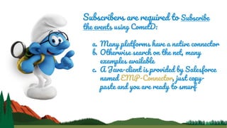 Subscribers are required to Subscribe
the events using CometD:
a. Many platforms have a native connector
b. Otherwise search on the net, many
examples available
c. A Java-client is provided by Salesforce
named EMP-Connector, just copy-
paste and you are ready to smurf
 