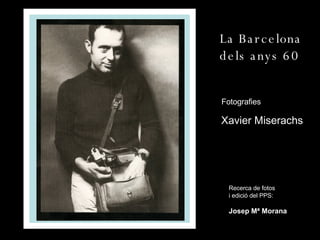 La Barcelona dels anys 60 Fotografies : Xavier Miserachs Recerca de fotos i edició del PPS: Josep Mª Morana 