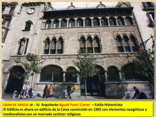 GRAN DE GRÁCIA 18 – 22 Arquitecto Agustí Font i Carrer – Estilo Historicista

El Edificio es ahora un edificio de la Caixa construido en 1905 con elementos neogóticos y
medievalistas con un marcado carácter religioso

 