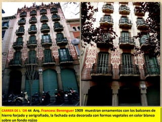 CARRER DE L ´OR 44 Arq. Francesc Berenguer 1909 muestran ornamentos con los balcones de

hierro forjado y serigrafiado, la fachada esta decorada con formas vegetales en color blanco
sobre un fondo rojizo.

 
