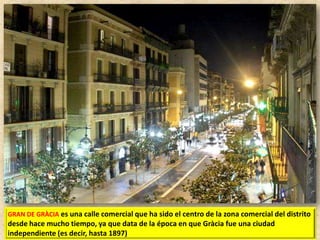 GRAN DE GRÀCIA es una calle comercial que ha sido el centro de la zona comercial del distrito

desde hace mucho tiempo, ya que data de la época en que Gràcia fue una ciudad
independiente (es decir, hasta 1897)

 
