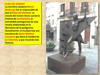 PLAÇA DEL DIAMANT

La escritora catalana Mercè
Rodoreda fue la responsable de
que la Plaça del Diamant. La
novela del mismo título cuenta la
historia de La Colometa, la
entrañable protagonista de esta
novela ambientada en la
Barcelona de la postguerra.
Actualmente, en la plaza hay una
escultura de Xavier MedinaCampeny que lleva el nombre de
La Colometa y que recuerda esta
historia.

 
