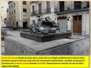 PLAÇA DEL SOL su diseño de plaza dura, antes fuer un refugio antiaéreo de la Guerra Civil,

Durante la guerra Civil fue escenario de numerosos fusilamientos , también se levanta la
escultura de Joaquim Camps llamada Astrolabi. Representa un reloj de sol con los doce
signos del zodíaco

 