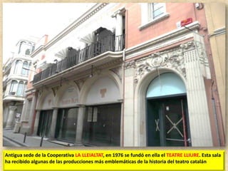 Antigua sede de la Cooperativa LA LLEIALTAT, en 1976 se fundó en ella el TEATRE LLIURE. Esta sala
ha recibido algunas de las producciones más emblemáticas de la historia del teatro catalán

 