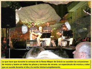 Lo que hace que durante la semana de la fiesta Mayor de Gràcia se sucedan las actuaciones
de música y teatro en todas las plazas y terrazas de verano. un espectáculo de música y color
que se sucede durante el día y la noche ininterrumpidamente.

 