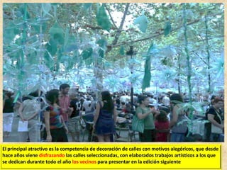 El principal atractivo es la competencia de decoración de calles con motivos alegóricos, que desde
hace años viene disfrazando las calles seleccionadas, con elaborados trabajos artísticos a los que
se dedican durante todo el año los vecinos para presentar en la edición siguiente

 