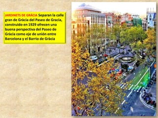JARDINETS DE GRÁCIA Separan la calle

gran de Gràcia del Paseo de Gracia,
construido en 1929 ofrecen una
buena perspectiva del Paseo de
Gràcia como eje de unión entre
Barcelona y el Barrio de Gràcia

 