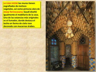 LA CASA VICENS los muros tienen

esgrafiados de motivos
vegetales, así como pinturas obra de
Josep Torrescasana; Gaudí diseñó
igualmente el mobiliario de la casa.
Una de las estancias más originales
es el fumador, donde destaca el
techo en forma de cielo raso
decorado con mucarnas árabes.

 
