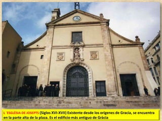 L ´ESGLÈSIA DE JOSEPTS (Siglos XVI-XVII) Existente desde los orígenes de Gracia, se encuentra

en la parte alta de la plaza. Es el edificio más antiguo de Gràcia

 