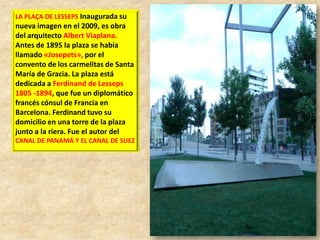 LA PLAÇA DE LESSEPS Inaugurada su

nueva imagen en el 2009, es obra
del arquitecto Albert Viaplana.
Antes de 1895 la plaza se había
llamado «Josepets», por el
convento de los carmelitas de Santa
María de Gracia. La plaza está
dedicada a Ferdinand de Lesseps
1805 -1894, que fue un diplomático
francés cónsul de Francia en
Barcelona. Ferdinand tuvo su
domicilio en una torre de la plaza
junto a la riera. Fue el autor del
CANAL DE PANAMÁ Y EL CANAL DE SUEZ

 