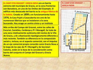 EL CAMP D'EN GRASSOT i GRÀCIA NOVA era un barrio

extremo del municipio de Gracia, en la zona fronteriza
con Barcelona, en uno de los límites del Eixample. El
edificio más destacado del barrio es la antigua fábrica de
la Sedeta. Creada en 1899 y en funcionamiento hasta
1976, la Casa Pujol y Casacuberta era uno de las
numerosas fábricas que se instalaron a la zona
buscando. Hoy acoge un centro cívico y un instituto

Más arriba del Campo del Grassot, entre las calles de
Escorial, Camèlies, Cerdenya y Pi i Maragall, Se trata de
una zona relativamente autónoma del núcleo de la Vila
de Gracia, y de urbanización tipológicamente diferente y
más reciente. También se diferencia en la composición
social e, incluso, en el aspecto comercial, con el impulso
de un eje comercial propio conocido como Gracia Nova a
lo largo de los ejes de Pi i Maragall y de Secretari
Coloma, están en la base de la consideración como
barrio del conjunto el Campo del Grassot y Gracia
Nueva.

EL CAMP D'EN GRASSOT I
GRÀCIA NOVA

 