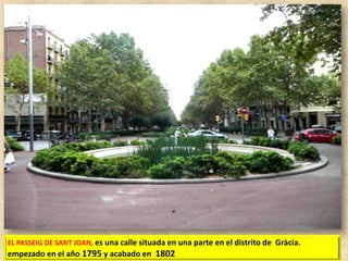 EL PASSEIG DE SANT JOAN, es una calle situada en una parte en el distrito de Gràcia.

empezado en el año 1795 y acabado en 1802

 
