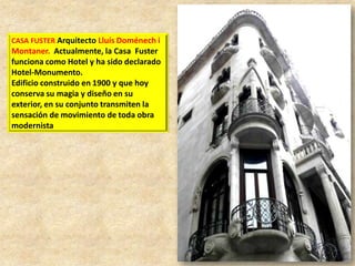CASA FUSTER Arquitecto Lluís Doménech i

Montaner. Actualmente, la Casa Fuster
funciona como Hotel y ha sido declarado
Hotel-Monumento.
Edificio construido en 1900 y que hoy
conserva su magia y diseño en su
exterior, en su conjunto transmiten la
sensación de movimiento de toda obra
modernista

 