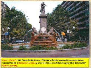 Paseo de Sant Joan – Córcega la fuente coronada con una estátua
representando a Hércules Farnesio y unos leones con surtidor de agua, obra del escultor
Damià Campeny
FONT DE HÉRCULES 1890

 