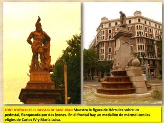 FONT D'HÈRCULES EL PASSEIG DE SANT JOAN Muestra la figura de Hércules sobre un

pedestal, flanqueado por dos leones. En el frontal hay un medallón de mármol con las
efigies de Carlos IV y María Luisa.

 