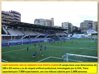 CAMP MUNICIPAL NOU DE SARDENYA CLUB SPORTIU EUROPA El campo tiene unas dimensiones de

100 x 63 metros y es de césped artificial profesional, homologado por la FIFA. Tiene
capacidad para 7.000 espectadores, con una tribuna cubierta para 1.000 personas

 