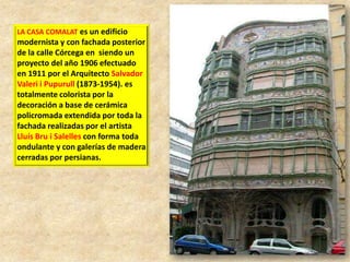 LA CASA COMALAT es un edificio

modernista y con fachada posterior
de la calle Córcega en siendo un
proyecto del año 1906 efectuado
en 1911 por el Arquitecto Salvador
Valeri i Pupurull (1873-1954). es
totalmente colorista por la
decoración a base de cerámica
policromada extendida por toda la
fachada realizadas por el artista
Lluís Bru i Salelles con forma toda
ondulante y con galerías de madera
cerradas por persianas.

 