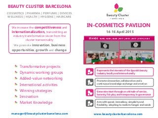 IN-COSMETICS PAVILION
14-16 April 2015
Represents the interests of the Spanish beauty
industry locally and internationally
www.beautyclusterbarcelona.com
Promotes innovation, collaboration and a
continuous knowledge exchange and creation
Generates trust through an attitude of service,
honesty, fair play and transparency in governance
Acts with speed, immediacy, simplicity and
flexibility, adapting to market changes and needs
BEAUTY CLUSTER BARCELONA
COSMETICS | PHARMA | PERFUME | DEVICES
WELLNESS | HEALTH | HYGIENE | HAIRCARE
Transformative projects
Dynamic working groups
Added-value networking
International activities
Winning strategies
Innovation
Market Knowledge
We increase the competitiveness and
internationalization, transmitting an
industry transformative vision from the
cluster transversality
We promote innovation, business
opportunities, growth and change.
STANDS 6U30 | 6U38 | 6U40 | 6V31 | 6V33 | 6V37 | 6V39 | 6U34
manager@beautyclusterbarcelona.com
 