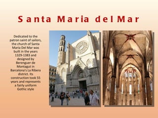 S a n t a M a r ia d e l M a r
   Dedicated to the
patron saint of sailors,
  the church of Santa
  Maria Del Mar was
   built in the years
    1329-1383 and
      designed by
     Berenguer de
      Montagut in
Barcelona's La Ribera
       district. Its
 construction took 55
 years and represents
    a fairly uniform
      Gothic style
 