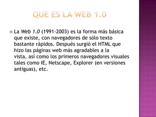  La Web 1.0 (1991-2003) es la forma más básica
que existe, con navegadores de sólo texto
bastante rápidos. Después surgió el HTML que
hizo las páginas web más agradables a la
vista, así como los primeros navegadores visuales
tales como IE, Netscape, Explorer (en versiones
antiguas), etc.
 