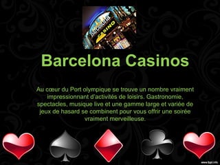 Barcelona Casinos
Au cœur du Port olympique se trouve un nombre vraiment
    impressionnant d’activités de loisirs. Gastronomie,
spectacles, musique live et une gamme large et variée de
 jeux de hasard se combinent pour vous offrir une soirée
                 vraiment merveilleuse.
 
