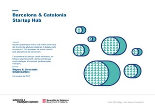 Unitat d’Estratègia i Intel·ligència Competitiva
9 d’octubre de 2017
Barcelona & Catalonia
Startup Hub
Mapes & Directoris
Empresarials
Aquesta presentació inclou una anàlisi exhaustiva
del directori de startups catalanes. A Catalunya hi
ha més de 1.200 empreses de recent creació i
amb alt potencial de creixement.
L’ecosistema de startups català és dinàmic, es
troba en ple creixement i ofereix nombroses
oportunitats per a fundadors, professionals i
inversors.
 