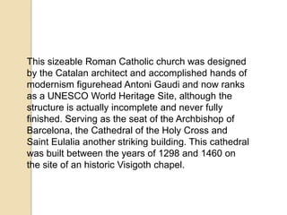 This sizeable Roman Catholic church was designed
by the Catalan architect and accomplished hands of
modernism figurehead Antoni Gaudi and now ranks
as a UNESCO World Heritage Site, although the
structure is actually incomplete and never fully
finished. Serving as the seat of the Archbishop of
Barcelona, ​the Cathedral of the Holy Cross and
Saint Eulalia another striking building. This cathedral
was built between the years of 1298 and 1460 on
the site of an historic Visigoth chapel.
 
