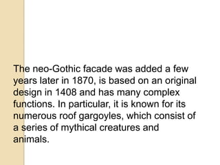 The neo-Gothic facade was added a few
years later in 1870, is based on an original
design in 1408 and has many complex
functions. In particular, it is known for its
numerous roof gargoyles, which consist of
a series of mythical creatures and
animals.
 