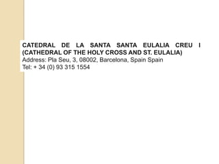 CATEDRAL DE LA SANTA SANTA EULALIA CREU I
(CATHEDRAL OF THE HOLY CROSS AND ST. EULALIA)
Address: Pla Seu, 3, 08002, Barcelona, ​Spain Spain
Tel: + 34 (0) 93 315 1554
 