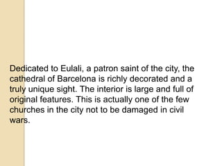 Dedicated to Eulali, a patron saint of the city, the
cathedral of Barcelona is richly decorated and a
truly unique sight. The interior is large and full of
original features. This is actually one of the few
churches in the city not to be damaged in civil
wars.
 
