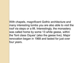 With chapels, magnificent Gothic architecture and
many interesting tombs you are also able to visit the
roof via steps or a lift. Interestingly, the monastery
was called home by some 13 white geese, within
the 'font class Oques' (also the geese live). Major
renovation began in 1968 and lasted for just over
four years.
 