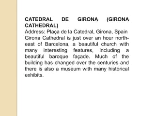 CATEDRAL        DE    GIRONA       (GIRONA
CATHEDRAL)
Address: Plaça de la Catedral, Girona, Spain
Girona Cathedral is just over an hour north-
east of Barcelona, ​a beautiful church with
many interesting features, including a
beautiful baroque façade. Much of the
building has changed over the centuries and
there is also a museum with many historical
exhibits.
 