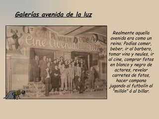 Galerías avenida de la luz Realmente aquella avenida era como un reino; Podías comer, beber, ir al barbero, tomar vino y neules, ir al cine, comprar fotos en blanco y negro de actores, revelar carretes de fotos, hacer campana jugando al futbolín al "millón" ó al billar. 