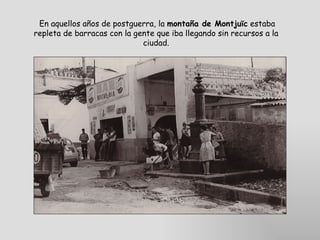  En aquellos años de postguerra, la  montaña de Montjuïc  estaba repleta de barracas con la gente que iba llegando sin recursos a la ciudad. 