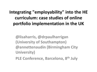 Integrating "employability" into the HE curriculum: case studies of online portfolio implementation in the UK  @lisaharris, @drpaulharrigan (University of Southampton) @annettenaudin (Birmingham City University)  PLE Conference, Barcelona, 8th July 