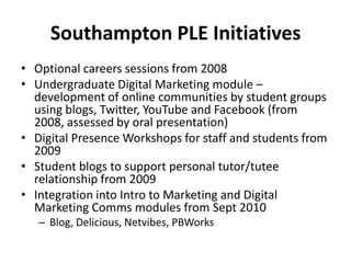 Southampton PLE InitiativesOptional careers sessions from 2008Undergraduate Digital Marketing module – development of online communities by student groups using blogs, Twitter, YouTube and Facebook (from 2008, assessed by oral presentation)Digital Presence Workshops for staff and students from 2009Student blogs to support personal tutor/tutee relationship from 2009Integration into Intro to Marketing and Digital Marketing Comms modules from Sept 2010Blog, Delicious, Netvibes, PBWorks