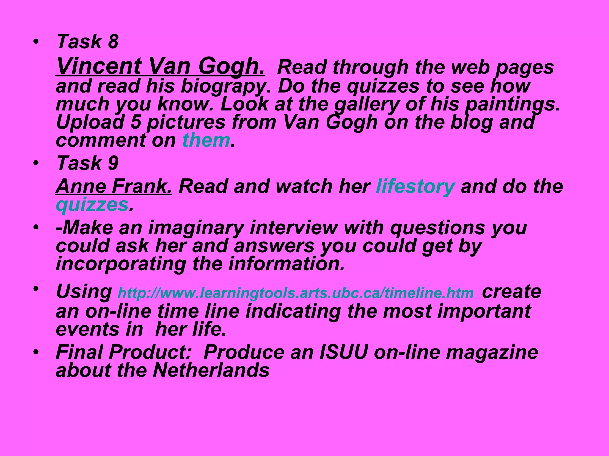 Task 8 Vincent Van Gogh.   Read through the web pages and read his biograpy. Do the quizzes to see how much you know. Look at the gallery of his paintings.  Upload 5 pictures from Van Gogh on the blog and comment on  them . Task 9 Anne Frank.  Read and watch her  lifestory  and do the  quizzes . -Make an imaginary interview with questions you could ask her and answers you could get by incorporating the information. Using  http:// www.learningtools.arts.ubc.ca / timeline.htm   create an on-line time line indicating the most important events in  her life. Final Product:  Produce an ISUU on-line magazine about the Netherlands 