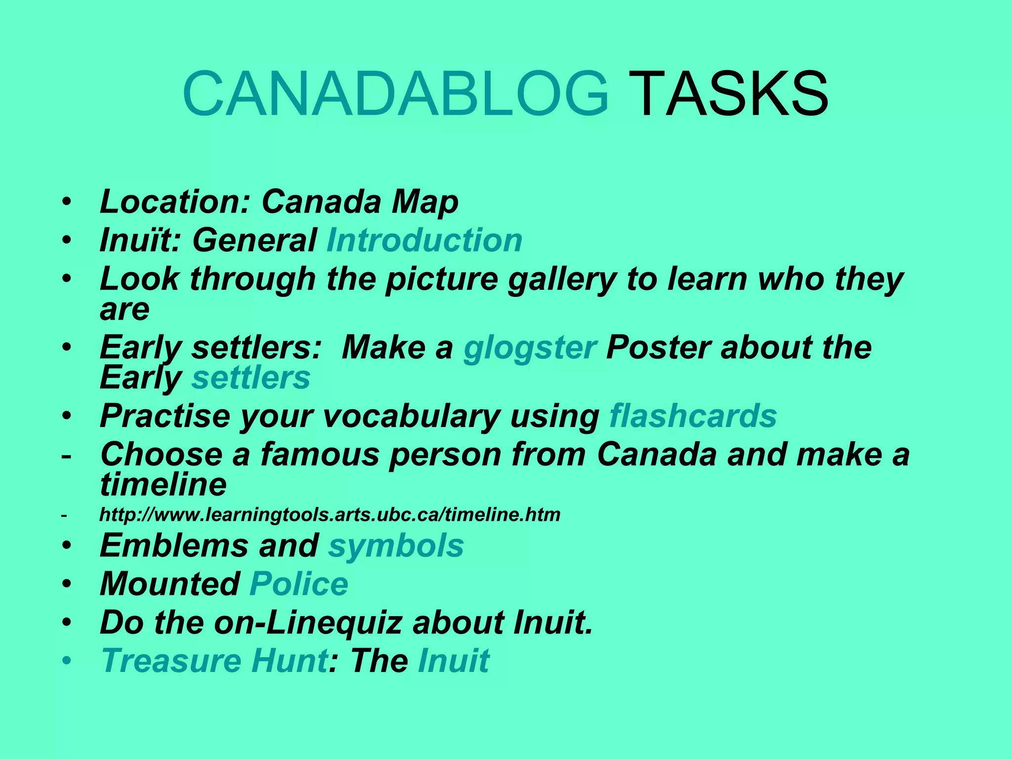 CANADABLOG  TASKS Location: Canada Map Inuït: General  Introduction Look through the picture gallery to learn who they are Early settlers:  Make a  glogster  Poster about the Early  settlers Practise your vocabulary using  flashcards Choose a famous person from Canada and make a timeline http://www.learningtools.arts.ubc.ca/timeline.htm Emblems and  symbols Mounted  Police Do the on-Linequiz about Inuit. Treasure   Hunt : The  Inuit 
